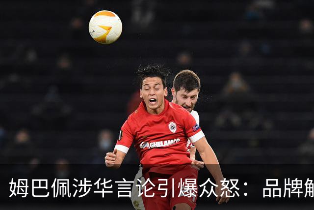 姆巴佩涉华言论引爆众怒：品牌解约平台封杀，皇马沉默背后有何玄机？