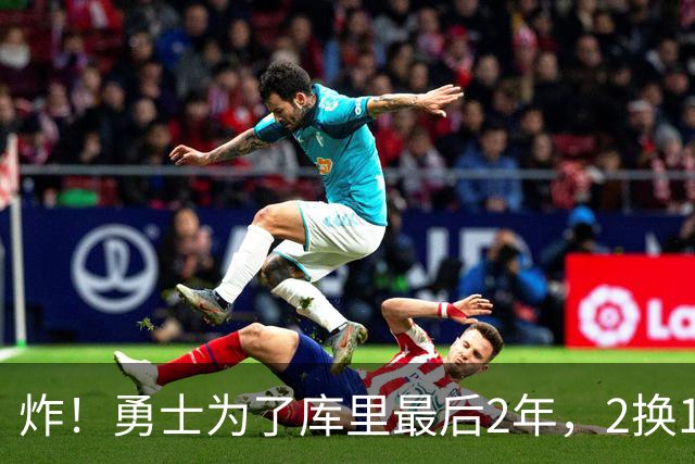 炸！勇士为了库里最后2年，2换1豪赌胖虎？