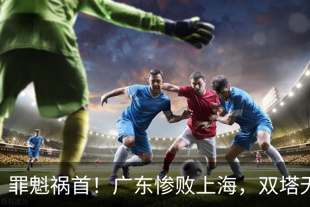 罪魁祸首！广东惨败上海，双塔无用、三人受限，他负第一责任